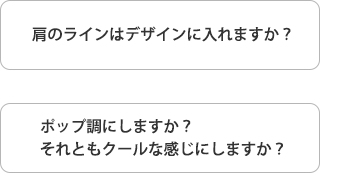 肩のラインはデザインに入れますか？　ポップ調にしますか？　それともクールな感じにしますか？